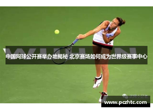中国网球公开赛举办地揭秘 北京赛场如何成为世界级赛事中心