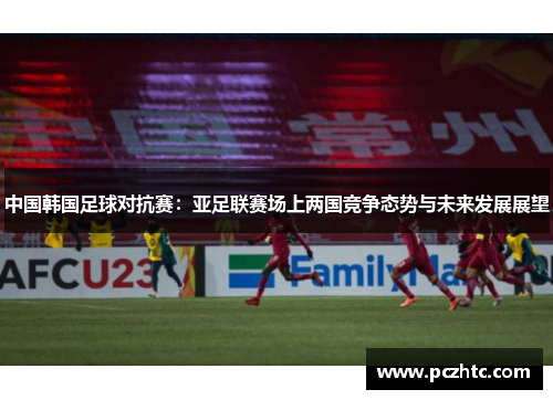 中国韩国足球对抗赛：亚足联赛场上两国竞争态势与未来发展展望