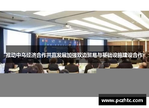推动中乌经济合作共赢发展加强双边贸易与基础设施建设合作