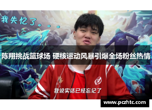陈翔挑战篮球场 硬核运动风暴引爆全场粉丝热情