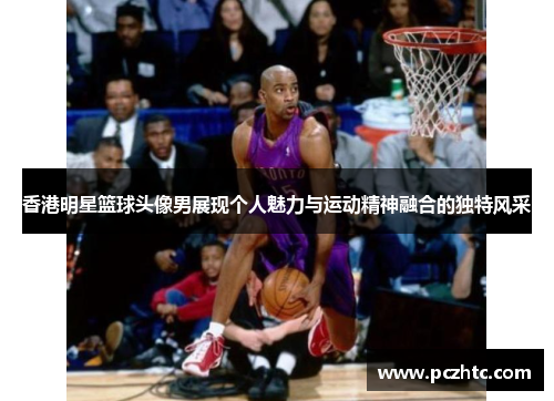 香港明星篮球头像男展现个人魅力与运动精神融合的独特风采