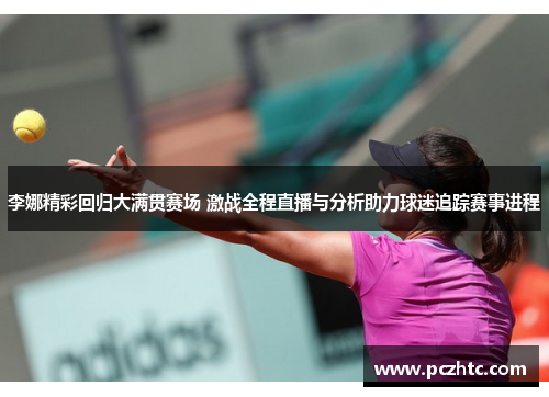 李娜精彩回归大满贯赛场 激战全程直播与分析助力球迷追踪赛事进程