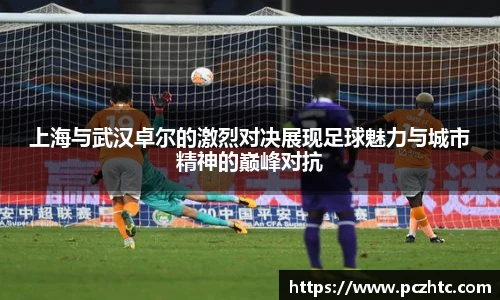 上海与武汉卓尔的激烈对决展现足球魅力与城市精神的巅峰对抗